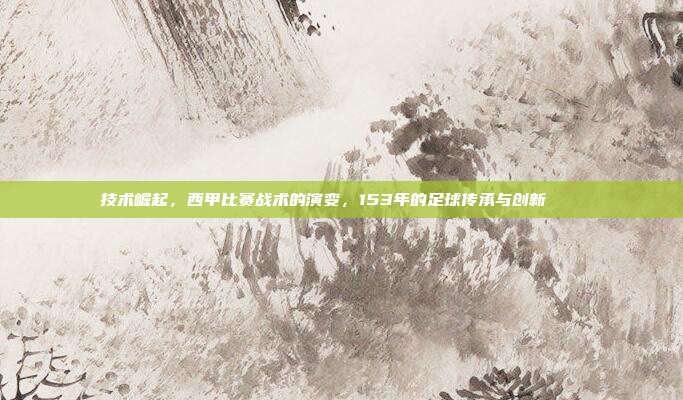 技术崛起，西甲比赛战术的演变，153年的足球传承与创新📈⚽