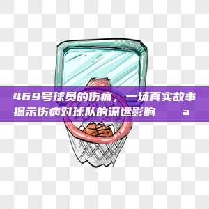 469号球员的伤痛，一场真实故事揭示伤病对球队的深远影响 🌪️⚽