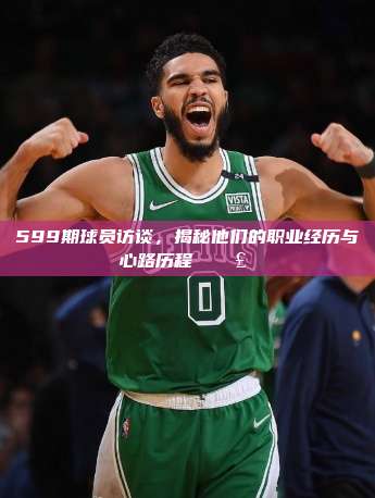 599期球员访谈，揭秘他们的职业经历与心路历程 🗣️⚽