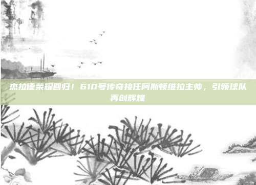 杰拉德荣耀回归！610号传奇接任阿斯顿维拉主帅，引领球队再创辉煌