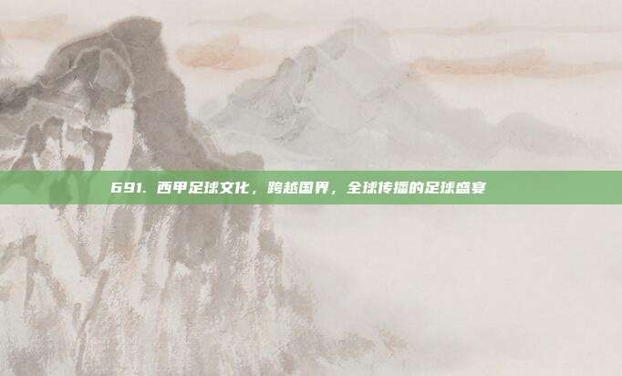 691. 西甲足球文化，跨越国界，全球传播的足球盛宴🌏