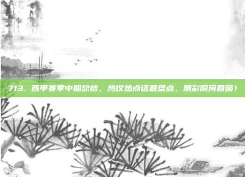 713. 西甲赛季中期总结，热议热点话题盘点，精彩瞬间回顾！