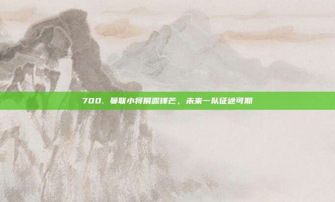 700. 曼联小将展露锋芒，未来一队征途可期