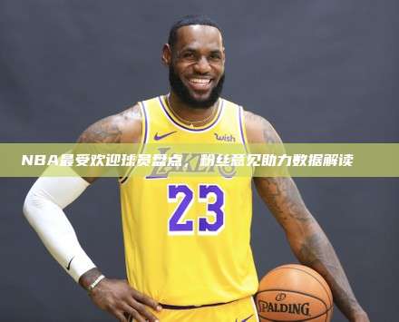 NBA最受欢迎球员盘点，粉丝意见助力数据解读👏