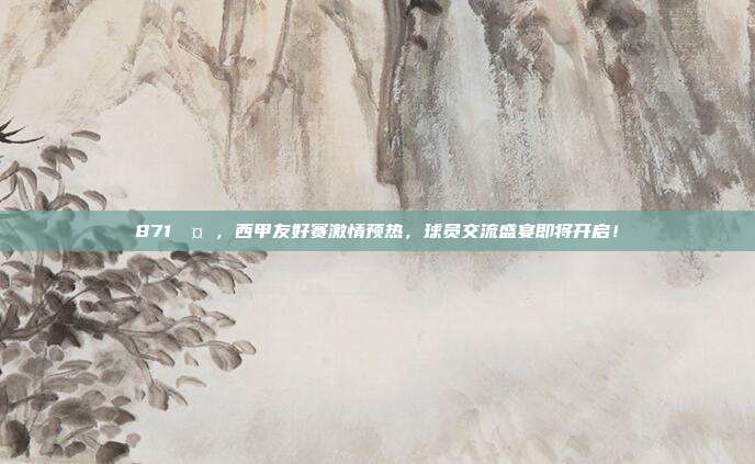 871🤝，西甲友好赛激情预热，球员交流盛宴即将开启！