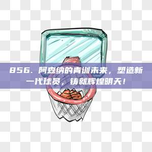 856. 阿森纳的青训未来，塑造新一代球员，铸就辉煌明天！