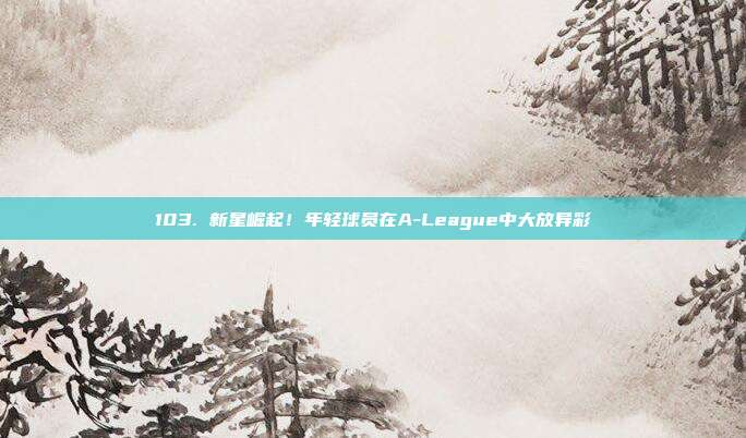 103. 新星崛起！年轻球员在A-League中大放异彩✨